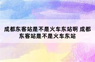 成都东客站是不是火车东站啊 成都东客站是不是火车东站